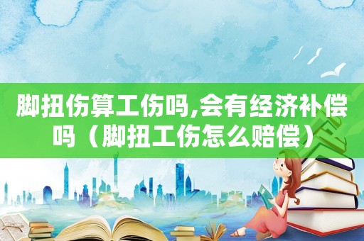 腳扭傷算工傷嗎,會有經(jīng)濟補償嗎（腳扭工傷怎么賠償）