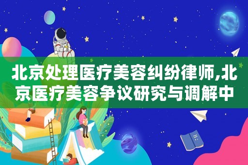 北京處理醫(yī)療美容糾紛律師,北京醫(yī)療美容爭議研究與調解中心