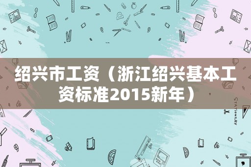 紹興市工資（浙江紹興基本工資標(biāo)準(zhǔn)2015新年）