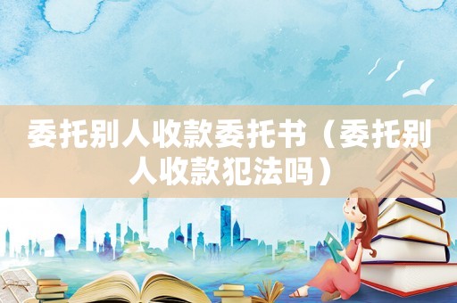 委托別人收款委托書（委托別人收款犯法嗎）