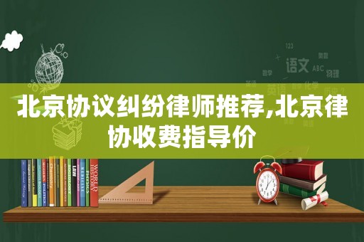 北京協(xié)議糾紛律師推薦,北京律協(xié)收費(fèi)指導(dǎo)價(jià)