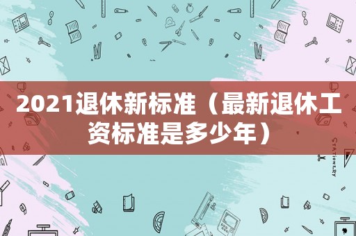 2021退休新標(biāo)準(zhǔn)（最新退休工資標(biāo)準(zhǔn)是多少年）