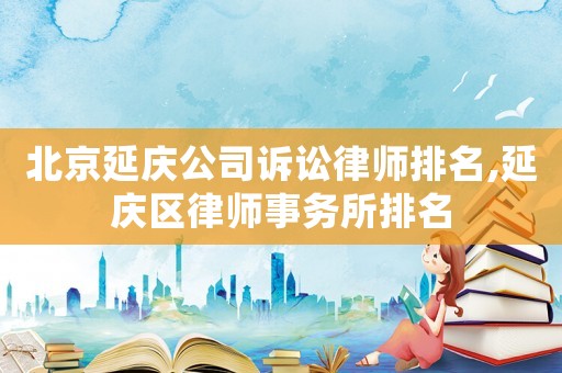 北京延慶公司訴訟律師排名,延慶區(qū)律師事務所排名