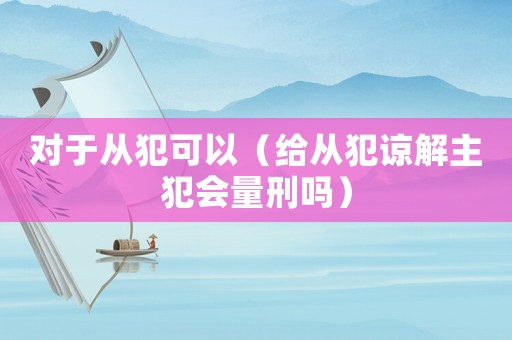 對(duì)于從犯可以（給從犯諒解主犯會(huì)量刑嗎）