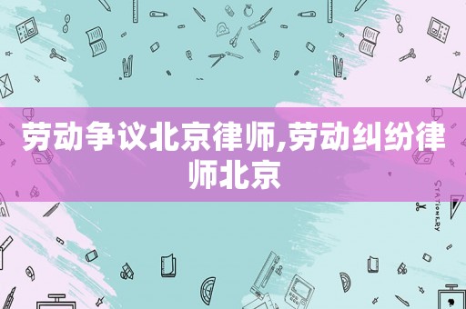 勞動(dòng)爭議北京律師,勞動(dòng)糾紛律師北京