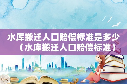 水庫搬遷人口賠償標(biāo)準(zhǔn)是多少（水庫搬遷人口賠償標(biāo)準(zhǔn)）