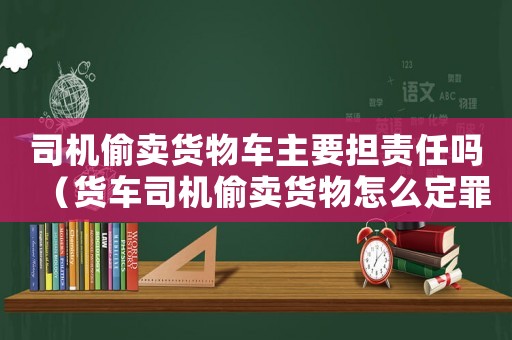 司機偷賣貨物車主要擔(dān)責(zé)任嗎（貨車司機偷賣貨物怎么定罪）