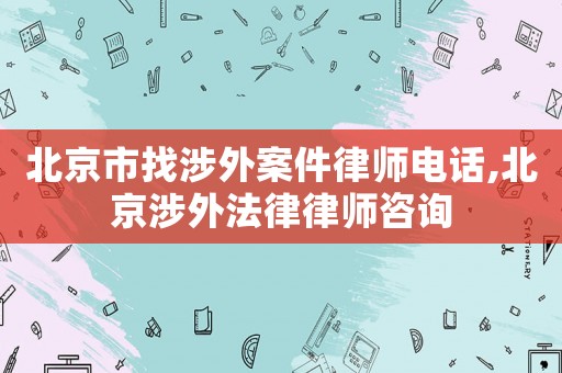 北京市找涉外案件律師電話,北京涉外法律律師咨詢(xún)