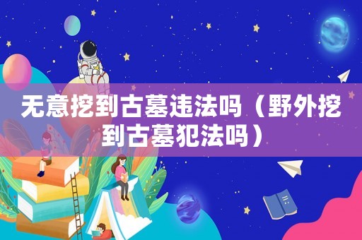 無意挖到古墓違法嗎（野外挖到古墓犯法嗎）