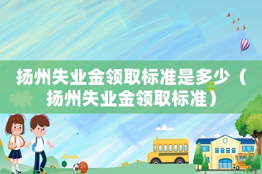 揚州失業(yè)金領取標準是多少（揚州失業(yè)金領取標準）