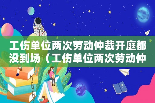 工傷單位兩次勞動仲裁開庭都沒到場（工傷單位兩次勞動仲裁開庭都沒到）