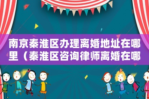南京秦淮區(qū)辦理離婚地址在哪里（秦淮區(qū)咨詢律師離婚在哪里）
