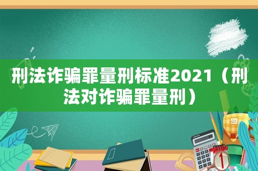 刑法詐騙罪量刑標(biāo)準(zhǔn)2021（刑法對(duì)詐騙罪量刑）