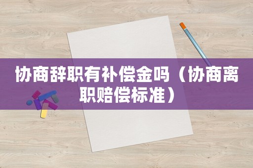 協(xié)商辭職有補償金嗎（協(xié)商離職賠償標準）