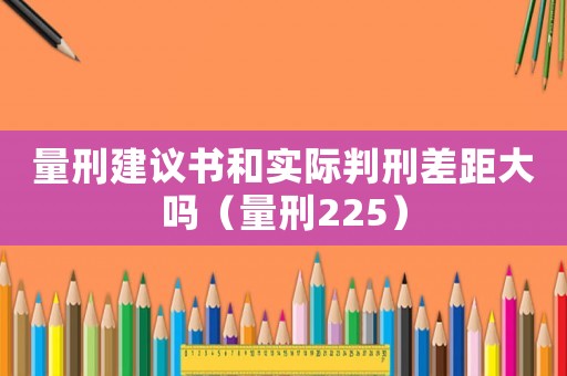 量刑建議書和實(shí)際判刑差距大嗎（量刑225）