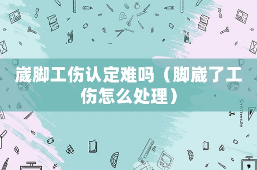 崴腳工傷認(rèn)定難嗎（腳崴了工傷怎么處理）