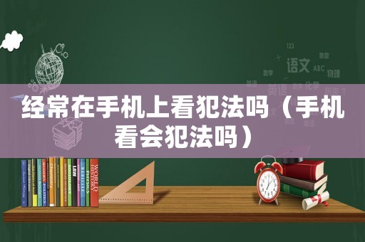 經(jīng)常在手機(jī)上看犯法嗎（手機(jī)看會(huì)犯法嗎）