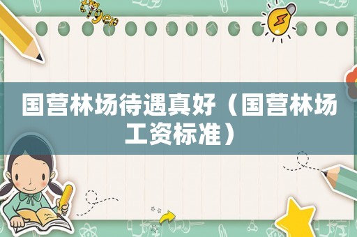 國(guó)營(yíng)林場(chǎng)待遇真好（國(guó)營(yíng)林場(chǎng)工資標(biāo)準(zhǔn)）