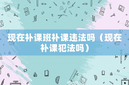 現(xiàn)在補課班補課違法嗎（現(xiàn)在補課犯法嗎）