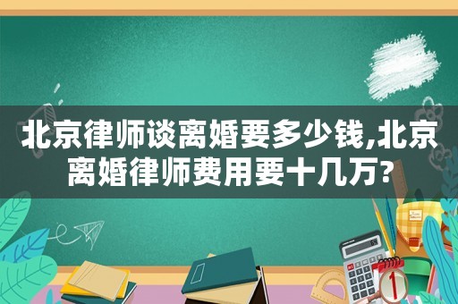 北京律師談離婚要多少錢,北京離婚律師費用要十幾萬?