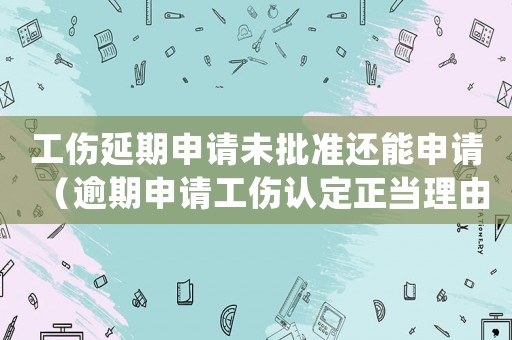 工傷延期申請(qǐng)未批準(zhǔn)還能申請(qǐng)（逾期申請(qǐng)工傷認(rèn)定正當(dāng)理由）