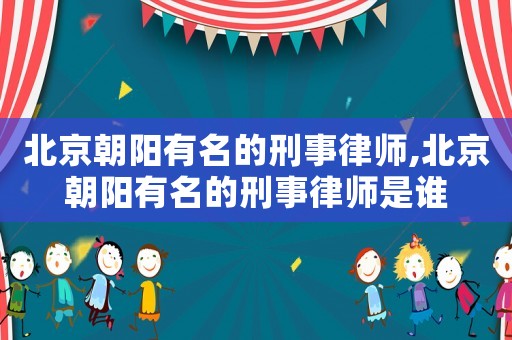 北京朝陽有名的刑事律師,北京朝陽有名的刑事律師是誰