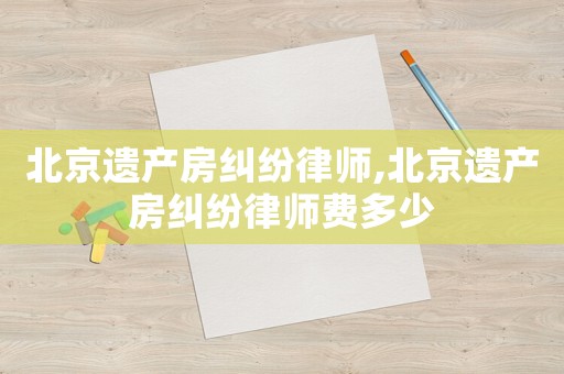 北京遺產(chǎn)房糾紛律師,北京遺產(chǎn)房糾紛律師費(fèi)多少