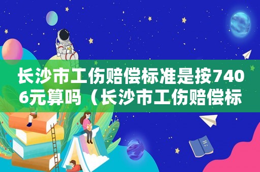 長沙市工傷賠償標準是按7406元算嗎（長沙市工傷賠償標準）