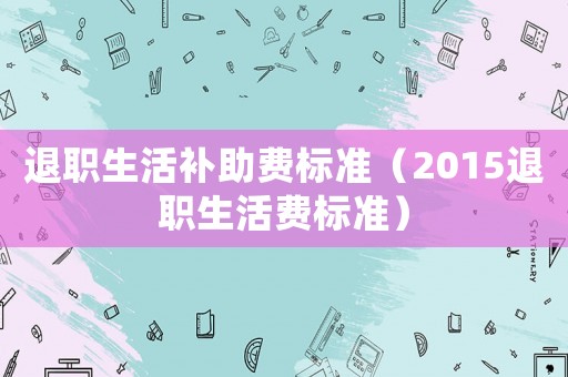 退職生活補(bǔ)助費(fèi)標(biāo)準(zhǔn)（2015退職生活費(fèi)標(biāo)準(zhǔn)）