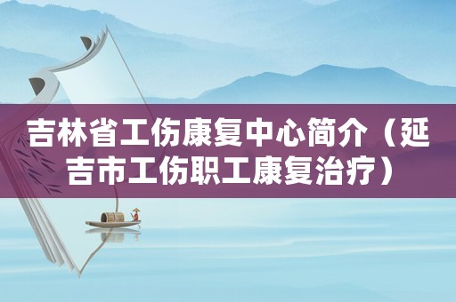 吉林省工傷康復(fù)中心簡介（延吉市工傷職工康復(fù)治療）