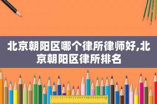 北京朝陽區(qū)哪個律所律師好,北京朝陽區(qū)律所排名