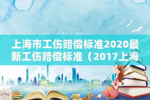 上海市工傷賠償標準2020最新工傷賠償標準（2017上海工傷官網(wǎng)）
