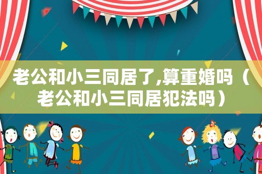 老公和小三同居了,算重婚嗎（老公和小三同居犯法嗎）