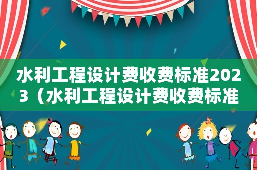 水利工程設(shè)計(jì)費(fèi)收費(fèi)標(biāo)準(zhǔn)2023（水利工程設(shè)計(jì)費(fèi)收費(fèi)標(biāo)準(zhǔn)）