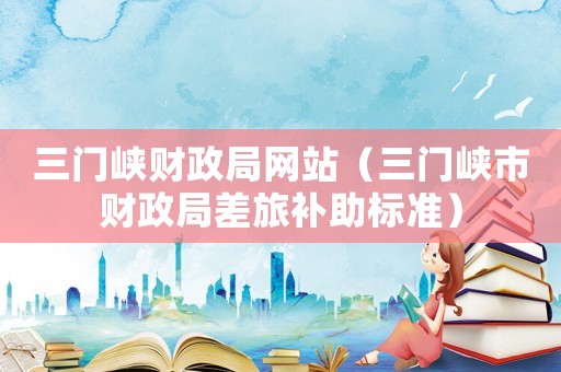 三門峽財政局網(wǎng)站（三門峽市財政局差旅補(bǔ)助標(biāo)準(zhǔn)）