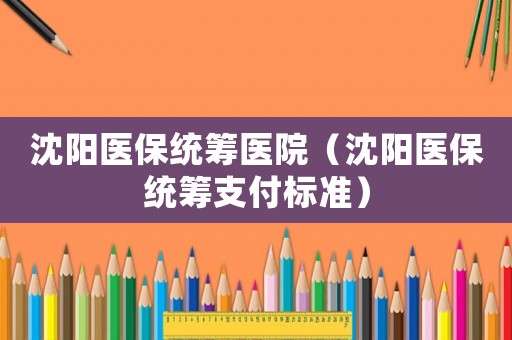 沈陽醫(yī)保統(tǒng)籌醫(yī)院（沈陽醫(yī)保統(tǒng)籌支付標準）