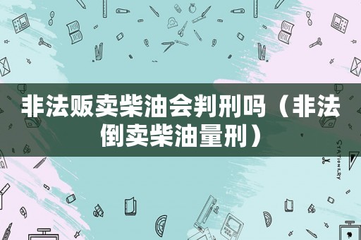 非法販賣柴油會判刑嗎（非法倒賣柴油量刑）