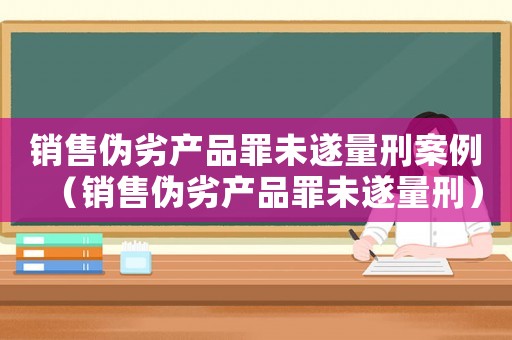 銷(xiāo)售偽劣產(chǎn)品罪未遂量刑案例（銷(xiāo)售偽劣產(chǎn)品罪未遂量刑）