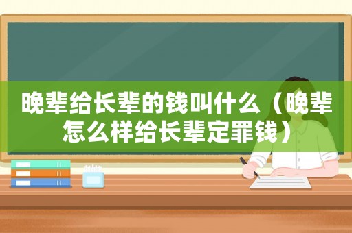 晚輩給長輩的錢叫什么（晚輩怎么樣給長輩定罪錢）