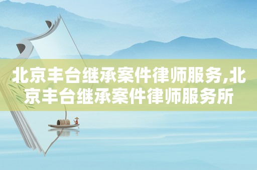 北京豐臺(tái)繼承案件律師服務(wù),北京豐臺(tái)繼承案件律師服務(wù)所