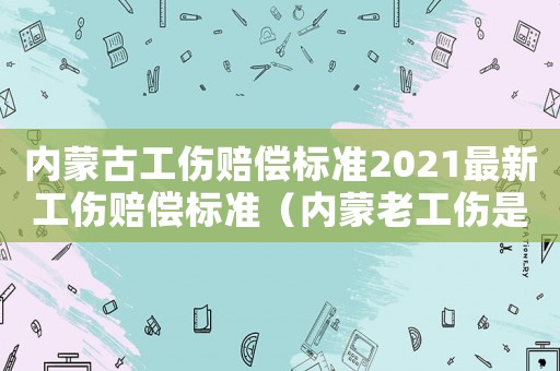 內蒙古工傷賠償標準2021最新工傷賠償標準（內蒙老工傷是如何劃分的）