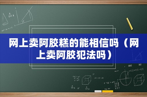網(wǎng)上賣阿膠糕的能相信嗎（網(wǎng)上賣阿膠犯法嗎）
