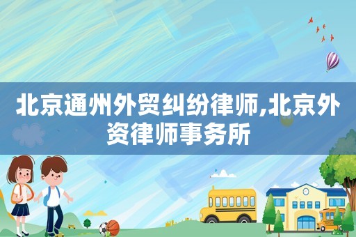 北京通州外貿(mào)糾紛律師,北京外資律師事務(wù)所