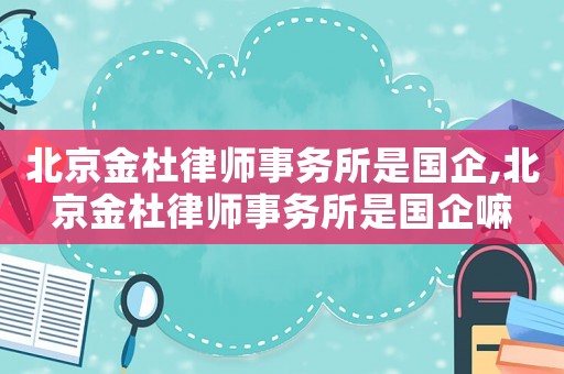 北京金杜律師事務(wù)所是國企,北京金杜律師事務(wù)所是國企嘛