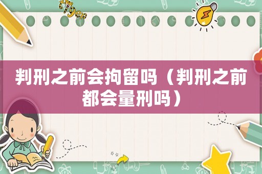 判刑之前會(huì)拘留嗎（判刑之前都會(huì)量刑嗎）