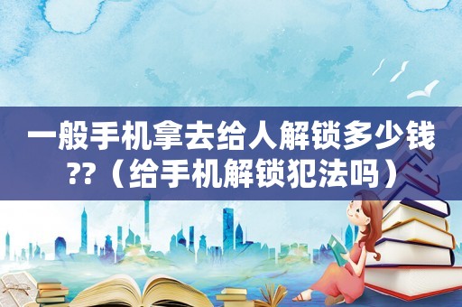 一般手機(jī)拿去給人解鎖多少錢??（給手機(jī)解鎖犯法嗎）