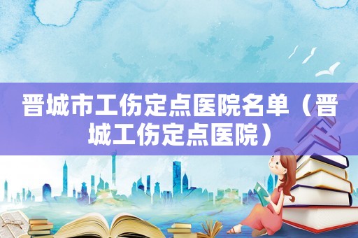 晉城市工傷定點醫(yī)院名單（晉城工傷定點醫(yī)院）