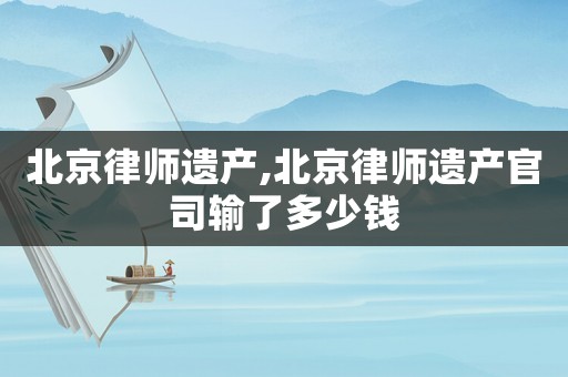北京律師遺產(chǎn),北京律師遺產(chǎn)官司輸了多少錢