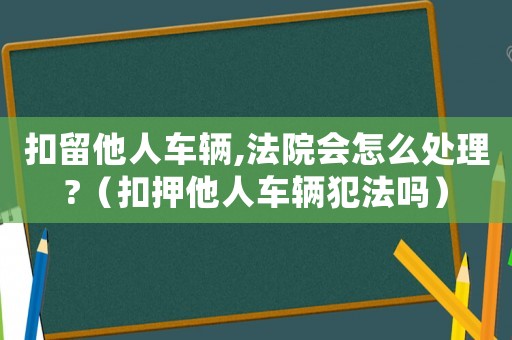 扣留他人車輛,法院會怎么處理?（扣押他人車輛犯法嗎）