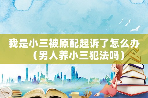 我是小三被原配起訴了怎么辦（男人養(yǎng)小三犯法嗎）